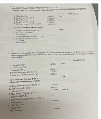 4. The specific heat of the metal was determined following Part A of the Experimental Procedure in this experiment.
Complete the following table for Trial I (See Report Sheet.) for determining the specific heat of the metal. Record the
calculated values with the correct number of significant figures.
1. Mass of metal (g)
2. Temperature of metal (°C)
5. Mass of water (g)
6. Temperature of water (°C)
7. Maximum temperature of water (°C)
Calculations for Specific Heat of a Metal
1. Temperature change of water, AT (°C)
2. Heat gained by water (J)
Show calculation.
3. Temperature change of metal, AT (°C)
4. Specific heat of metal (J/g °C)
Equation 25.5.
Show calculation.
1. Mass of salt (g)
2. Moles of salt (mol)
5. Mass of water (g)
6. Initial temperature of water (°C)
7. Final temperature of mixture (°C)
Calculations for Enthalpy (heat) of
Solution for the Dissolution of a Salt
1. Temperature change of solution, (°C)
2. Heat change of water (J)
Show calculation.
5. The enthalpy of solution for the dissolving of a KBr sample was determined following Part C of the Experimental Pro-
cedure in this experiment. Complete the following table for Trial 1 (See Report Sheet.) for determining the enthalpy of
solution of KBr.
3. Heat change of salt (J); sp. ht. of
KBr = 0.439 J/g °C
4. Total enthalpy change, equation 25.11 (J)
Show calculation.
20.94
99.4
100.0
22.0
24.6
5. AH, (J/mol salt)
Equation 25.12
Show calculation.
5.00
Part 2
25.0
25.0
18.1
Part 4
Part 2
Calculation Zone
Part 4
Part 5
Calculation Zone