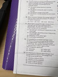 19. A photon having an energy of 9.40 electronvolts
strikes a hydrogen atom in the ground state.
Why is the photon not absorbed by the
hydrogen atom?
(1) The atom's orbital electron is moving
too fast.
(2) The photon striking the atom is moving
too fast.
(3) The photon's energy is too small.
(4) The photon is being repelled by electrostatic
force.
20
B.
th
TI
20. Which transition between the energy levels of a
mercury atom causes the emission of a photon
of highest frequency?
(1) e to d (2) e to c (3) c to b (4) b to a
* 21. White light is passed through a cloud of cool
hydrogen gas and then examined with a
spectroscope. The dark lines observed on a
bright background are caused by
(1) the hydrogen emitting all frequencies in the
white light
(2) the hydrogen absorbing certain frequencies
of the white light
(3) diffraction of the white light
(4) constructive interference
22. It is possible for an excited hydrogen atom
to return to the ground state by the emission
of a single photon. Regardless of the initial
excited state, this electron transition produces
a spectral line in which region of the
electromagnetic spectrum?
(1) ultraviolet
(2) infrared
(3) visible light
(4) radio waves
sir 23. An electron in a mercury atom changes from
energy level b to level e. This energy-level
change occurs as the atom
(1) absorbs a 2.03-eV photon
(2) absorbs a 5.74-eV photon
(3) emits a 2.03-eV photon
(4) emits a 5.74-eV photon
