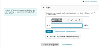A series RL circuit is built with 190 S resistor and
a 5.0-cm-long, 1.0-cm-diameter solenoid with 900
turns of wire.
Part A
What is the peak magnetic flux through the solenoid if the circuit is driven by a 12 V,
5.0 kHz source?
Фт =
Submit
ΠΙ ΑΣΦ
Previous Answers Request Answer
X Incorrect; Try Again; 4 attempts remaining
< Return to Assignment
Provide Feedback
Review | Constants
?
mWb