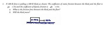 1. A 100-lb force is pulling a 200-lb block as shown. The coefficient of static friction between the block and the floor is
μs
= 0.6 and the coefficient of kinetic friction is uk = 0.4.
What is the friction force between the block and the floor?
6. Will the block move?
a.
W: 2006
10016