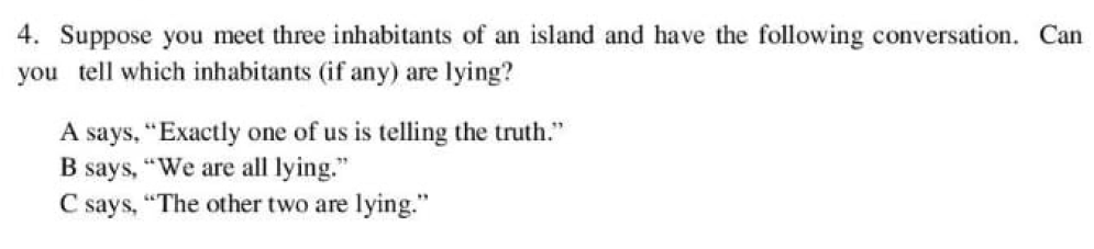 4. Suppose you meet three inhabitants of an island and have the following conversation. Can
you tell which inhabitants (if any) are lying?
A says, "Exactly one of us is telling the truth."
B says, "We are all lying."
C says, "The other two are lying."
