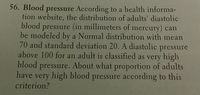 56. Blood pressure According to a health informa-
tion website, the distribution of adults' diastolic
blood
pressure (in millimeters of mercury) can
be modeled by a Normal distribution with mean
70 and standard deviation 20. A diastolic pressure
above 100 for an adult is classified as very high
blood pressure. About what proportion of adults
have
very high blood pressure according to this
criterion?
