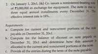 2. On January 1, 20x1, J&J Co. issues a noninterest-bearing note
of P3,000,000 in exchange for equipment. The note is due in
three equal annual installments every December 31. The
effective interest rate is 18%.
Saibp an
Requirements:
a. Compute for current and noncurrent portions of the note
payable on December 31, 20x1.
b. Compute for the balance of discount on note payable on
December 31, 20x1 and determine how this amount is
allocated to the current and noncurrent portions of the note.
c. Provide all the entries during the term of the note payable.
