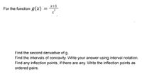 x+1
For the function g(x)
Find the second derivative of g.
Find the intervals of concavity. Write your answer using interval notation.
Find any inflection points, if there are any. Write the inflection points as
ordered pairs.
