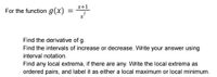 x+1
For the function g(x)
Find the derivative of g.
Find the intervals of increase or decrease. Write your answer using
interval notation.
Find any local extrema, if there are any. Write the local extrema as
ordered pairs, and label it as either a local maximum or local minimum.
