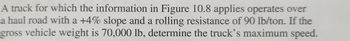 A truck for which the information in Figure 10.8 applies operates over a haul road with a +4% slope and a rolling resistance of 90 lb/ton. If the gross vehicle weight is 70,000 lb, determine the truck’s maximum speed.

(Note: Figure 10.8 is referenced but not provided, so any relevant graphs or diagrams from the figure should be consulted within the source material for further analysis and information.)