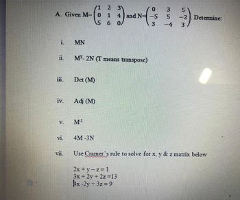 /1
2 31
A. Given M= 0 1 4 and N= -5
IN-(
5 6 0/
i.
ii.
iii.
iv.
V.
vi.
vii.
MN
MT-2N (T means transpose)
Det (M)
Adj (M)
M-¹
4M -3N
0
2x + y -z = 1
3x + 2y + 2z=13
4x-2y + 3z = 9
3
35
5
3 -4
5
-3-3).
-2. Determine:
Use Cramer's rule to solve for x, y & z matrix below