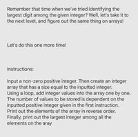 Remember that time when we've tried identifying the
largest digit among the given integer? Well, let's take it to
the next level, and figure out the same thing on arrays!
Let's do this one more time!
Instructions:
Input a non-zero positive integer. Then create an integer
array that has a size equal to the inputted integer.
Using a loop, add integer values into the array one by one.
The number of values to be stored is dependent on the
inputted positive integer given in the first instruction.
Print out the elements of the array in reverse order.
Finally, print out the largest integer among all the
elements on the aray
