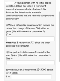 A young person with no initial capital
invests k dollars per year in a retirement
account at an annual rate of return 0.06.
Assume that investments are made
continuously and that the return is compounded
continuously.
a) Write a differential equation which models the
rate of the change of the sum S(t) with t in
years (this will involve the parameter k).
S':
Note: Use S rather than S(t) since the latter
confuses the computer.
b) Use part a) to determine a formula for the
sum S(t) - (this will involve the parameter k):
S(t) =
%3D
c) What value of k will provide 2243000 dollars
in 45 years?
k =
