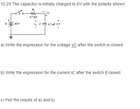 10.29 The capacitor is initially charged to 6V with the polarity shown
4.7 k
+
40 V
"C
a) Write the expression for the voltage vC after the switch is closed.
b) Write the expression for the current iC after the switch if closed.
C) Plot the results of a) and b)
