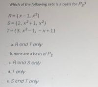 Which of the following sets is a basis for P,?
R=(x-1, x2)
S-(2, x2+1, x2)
T=(3, x? - 1, - x+1)
a. Rand T only
b. none are a basis of P
c. R and S only
d. Tonly
e. S and T only
