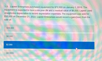 1-3: Lapeer Enterprises purchased equipment for $72,000 on January 1, 2019. The
equipment is expected to have a six-year life and a residual value of $6,000. Lapeer used
straight-line depreciation to record depreciation expenses. The equipment was sold for
$30,000 on December 31, 2022. Lapeer Enterprises would record a gain/(loss) from the
sale of:
$30,000
$8,000
$2,000
($2,000)