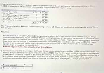 Polaski Company manufactures and sells a single product called a Ret. Operating at capacity, the company can produce and sell
50,000 Rets per year. Costs associated with this level of production and sales are given below:
Direct materials
Direct labor
Variable manufacturing overhead
Fixed manufacturing overhead
Variable selling expense
Fixed selling expense
Total cost
Unit
$ 15
Total
$ 750,000
8
400,000
3
150,000
9
450,000
2
100,000
6
300,000
$ 43
$ 2,150,000
The Rets normally sell for $48 each. Fixed manufacturing overhead is $450,000 per year within the range of 43,000 through 50,000
Rets per year.
Required:
1. Assume that due to a recession, Polaski Company expects to sell only 43,000 Rets through regular channels next year. A large
retail chain has offered to purchase 7,000 Rets if Polaski is willing to accept a 16% discount off the regular price. There would be no
sales commissions on this order; thus, variable selling expenses would be slashed by 75%. However, Polaski Company would have
to purchase a special machine to engrave the retail chain's name on the 7,000 units. This machine would cost $14,000. Polaski
Company has no assurance that the retail chain will purchase additional units in the future. What is the financial advantage
(disadvantage) of accepting the special order?
Note: Round your intermediate calculations to 2 decimal places.
2. Refer to the original data. Assume again that Polaski Company expects to sell only 43,000 Rets through regular channels next year.
The U.S. Army would like to make a one-time-only purchase of 7,000 Rets. The Army would reimburse Polaski for all of the variable
and fixed production costs assigned to the units by the company's absorption costing system, plus it would pay an additional fee of
$1.60 per unit. Because the army would pick up the Rets with its own trucks, there would be no variable selling expenses
associated with this order. What is the financial advantage (disadvantage) of accepting the U.S. Army's special order?
1. Financial advantage
2. Financial advantage
www