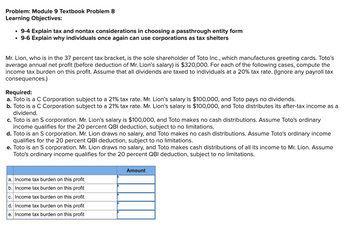 Problem: Module 9 Textbook Problem 8
Learning Objectives:
• 9-4 Explain tax and nontax considerations in choosing a passthrough entity form
⚫ 9-6 Explain why individuals once again can use corporations as tax shelters
Mr. Lion, who is in the 37 percent tax bracket, is the sole shareholder of Toto Inc., which manufactures greeting cards. Toto's
average annual net profit (before deduction of Mr. Lion's salary) is $320,000. For each of the following cases, compute the
income tax burden on this profit. Assume that all dividends are taxed to individuals at a 20% tax rate. (Ignore any payroll tax
consequences.)
Required:
a. Toto is a C Corporation subject to a 21% tax rate. Mr. Lion's salary is $100,000, and Toto pays no dividends.
b. Toto is a C Corporation subject to a 21% tax rate. Mr. Lion's salary is $100,000, and Toto distributes its after-tax income as a
dividend.
c. Toto is an S corporation. Mr. Lion's salary is $100,000, and Toto makes no cash distributions. Assume Toto's ordinary
income qualifies for the 20 percent QBI deduction, subject to no limitations.
d. Toto is an S corporation. Mr. Lion draws no salary, and Toto makes no cash distributions. Assume Toto's ordinary income
qualifies for the 20 percent QBI deduction, subject to no limitations.
e. Toto is an S corporation. Mr. Lion draws no salary, and Toto makes cash distributions of all its income to Mr. Lion. Assume
Toto's ordinary income qualifies for the 20 percent QBI deduction, subject to no limitations.
a. Income tax burden on this profit
b. Income tax burden on this profit
c. Income tax burden on this profit
d. Income tax burden on this profit
e. Income tax burden on this profit
Amount