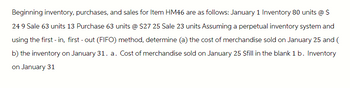 Beginning inventory, purchases, and sales for Item HM46 are as follows: January 1 Inventory 80 units @ $
24 9 Sale 63 units 13 Purchase 63 units @ $27 25 Sale 23 units Assuming a perpetual inventory system and
using the first-in, first - out (FIFO) method, determine (a) the cost of merchandise sold on January 25 and (
b) the inventory on January 31. a. Cost of merchandise sold on January 25 Sfill in the blank 1 b. Inventory
on January 31