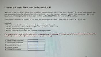 Exercise 10-2 (Algo) Direct Labor Variances [LO10-2]
SkyChefs, Incorporated, prepares in-flight meals for a number of major airlines. One of the company's products is grilled salmon with
new potatoes and mixed vegetables. During the most recent week, the company prepared 3,500 of these meals using 1,710 direct
labor-hours. The company paid its direct labor workers a total of $23,940 for this work, or $14.00 per hour.
According to the standard cost card for this meal, it should require 0.50 direct labor-hours at a cost of $13.50 per hour.
Required:
1. What is the standard labor-hours allowed (SH) to prepare 3,500 meals?
2. What is the standard labor cost allowed (SH x SR) to prepare 3,500 meals?
3. What is the labor spending variance?
4. What is the labor rate variance and the labor efficiency variance?
(For requirements 3 and 4, indicate the effect of each variance by selecting "F" for favorable, "U" for unfavorable, and "None" for
no effect (i.e., zero variance). Input all amounts as positive values.)
S
1. Standard labor-hours allowed
2. Standard labor cost allowed
3. Labor spending variance
4. Labor rate variance
4. Labor efficiency variance