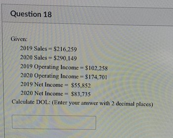 Question 18
Given:
2019 Sales $216,259
2020 Sales $290,149
2019 Operating Income = $102,258
2020 Operating Income = $174,701
2019 Net Income = $55,852
2020 Net Income = $83,735
Calculate DOL: (Enter your answer with 2 decimal places)