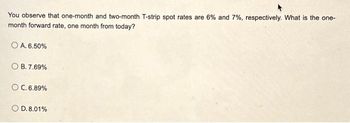 You observe that one-month and two-month T-strip spot rates are 6% and 7%, respectively. What is the one-
month forward rate, one month from today?
O A. 6.50%
OB. 7.69%
O C. 6.89%
O D.8.01%