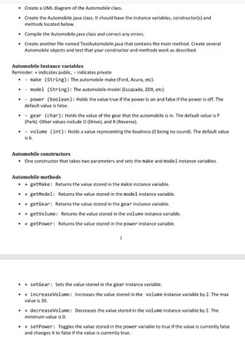 ●
• Compile the Automobile.java class and correct any errors.
Create another file named TestAutomobile.java that contains the main method. Create several
Automobile objects and test that your constructor and methods work as described.
●
Create a UML diagram of the Automobile class.
Create the Automobile.java class. It should have the instance variables, constructor(s) and
methods located below.
Automobile Instance variables
Reminder: + indicates public, - indicates private
- make (String): The automobile make (Ford, Acura, etc).
- model (String): The automobile model (Escapade, ZDX, etc).
- power (boolean): Holds the value true if the power is on and false if the power is off. The
default value is false.
.
- gear (char): Holds the value of the gear that the automobile is in. The default value is P
(Park). Other values include D (Drive), and R (Reverse).
Automobile constructors
• One constructor that takes two parameters and sets the make and model instance variables.
.
- volume (int): Holds a value representing the loudness (0 being no sound). The default value
is 6.
Automobile methods.
+ getMake: Returns the value stored in the make instance variable.
+ getModel: Returns the value stored in the model instance variable.
+ getGear: Returns the value stored in the gear instance variable.
+ getVolume: Returns the value stored in the volume instance variable.
+ getPower: Returns the value stored in the power instance variable.
1
●
• + setGear: Sets the value stored in the gear instance variable.
+ increaseVolume: Increases the value stored in the volume instance variable by 2. The max
value is 30.
+ decreaseVolume: Decreases the value stored in the volume instance variable by 2. The
minimum value is 0.
+ setPower: Toggles the value stored in the power variable to true if the value is currently false
and changes it to false if the value is currently true.