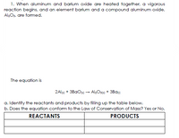 1. When aluminum and barium oxide are heated together, a vigorous
reaction begins, and an element barium and a compound aluminum oxide,
Al2Os, are formed.
The equation is
2Aljs) + 3BAO(s) → Al2Os13) + 3Ba)
a. Identify the reactants and products by filling up the table below.
b. Does the equation conform to the Law of Conservation of Mass? Yes or No.
REACTANTS
PRODUCTS
