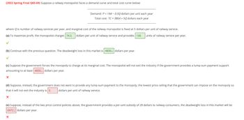 (2022 Spring Final Q65-69) Suppose a railway monopolist faces a demand curve and total cost curve below:
where Q is number of railway services per year, and marginal cost of the railway monopolist is fixed at 5 dollars per unit of railway service.
units of railway service per year.
(a) To maximize profit, the monopolist charges 74.5 dollars per unit of railway service and provides 139
✓
Demand: P = 144 -0.50 dollars per unit each year
Total cost: TC = 3864 +50 dollars each year
(b) Continue with the previous question. The deadweight loss in this market is 4830. dollars per year.
✓
(c) Suppose the government forces the monopoly to charge at its marginal cost. The monopolist will not exit the industry if the government provides a lump-sum payment support
amounting to at least 4830. dollars per year.
X
(d) Suppose, instead, the government does not want to provide any lump-sum payment to the monopoly, the lowest price ceiling that the government can impose on the monopoly so
that it will not exit the industry is 5 dollars per unit of railway service.
X
(e) Suppose, instead of the two price control policies above, the government provides a per-unit subsidy of 28 dollars to railway consumers, the deadweight loss in this market will be
6972. dollars per year.
X