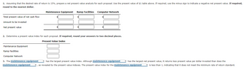 1. Assuming that the desired rate of return is 15%, prepare a net present value analysis for each proposal. Use the present value of $1 table above. If required, use the minus sign to indicate a negative net present value. If required,
round to the nearest dollar.
Total present value of net cash flow
Amount to be invested
Net present value
2. Determine a present value index for each proposal. If required, round your answers to two decimal places.
Present Value Index
Maintenance Equipment
Maintenance Equipment Ramp Facilities Computer Network
Ramp Facilities
Computer Network
3. The maintenance equipment
maintenance equipment
has the largest present value index. Although maintenance equipment has the largest net present value, it returns less present value per dollar invested than does the
as revealed by the present value indexes. The present value index for the maintenance equipment
is less than 1, indicating that it does not meet the minimum rate of return standard.