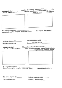 Calculate the number of valence electrons
Molecule # 5 SiF?-
Draw the Lewis Structure below
Draw the three-dimensional structure of the molecule
using the "wedge and dash" notation.
The molecular geometry is:
This molecule is polar nonpolar (Circle your choice.)
Our logic for this choice is:
The formal charge on Si is
The formal charge on F is
The hybridization of Si is
Estimate F-Si-F bond angle
Molecule # 6 CC2F2
Draw the Lewis Structure below
Calculate the number of valence electrons
Draw the three-dimensional structure of the molecule
using the "wedge and dash" notation.
The molecular geometry is:
This molecule is polar nonpolar (Circle your choice.)
Our logic for this choice is:
The formal charge on C is
The formal charge on Cl/F is
The hybridization of C is
Estimate F-C-Cl bond angle
