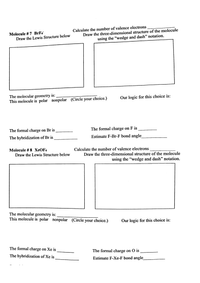 Calculate the number of valence electrons
Draw the three-dimensional structure of the molecule
Molecule # 7 BrF4
Draw the Lewis Structure below
using the "wedge and dash" notation.
The molecular geometry is:
This molecule is polar nonpolar (Circle your choice.)
Our logic for this choice is:
The formal charge on Br is
The formal charge on F is
The hybridization of Br is
Estimate F-Br-F bond angle
Molecule #3 8 ХеOF4
Draw the Lewis Structure below
Calculate the number of valence electrons
Draw the three-dimensional structure of the molecule
using the "wedge and dash" notation.
The molecular geometry is:
This molecule is polar nonpolar (Circle your choice.)
Our logic for this choice is:
The formal charge on Xe is
The formal charge on O is
The hybridization of Xe is
Estimate F-Xe-F bond angle
