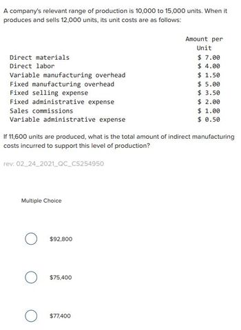 A company's relevant range of production is 10,000 to 15,000 units. When it
produces and sells 12,000 units, its unit costs are as follows:
Direct materials
Direct labor
Variable manufacturing overhead
Fixed manufacturing overhead
Fixed selling expense
Fixed administrative expense
Sales commissions
Variable administrative expense
rev: 02_24_2021_QC_CS254950
If 11,600 units are produced, what is the total amount of indirect manufacturing
costs incurred to support this level of production?
Multiple Choice
O $92,800
O $75,400
Amount per
Unit
$ 7.00
$4.00
$ 1.50
$77,400
$5.00
$ 3.50
$ 2.00
$ 1.00
$ 0.50