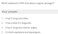 Which statement is NOT true about a regular pentagon?
Your answer:
O It has 5 congruent sides.
O I t has a total of 2 diagonals.
O It has 5 congruent interior angles.
It is both equilateral and equiangular.
