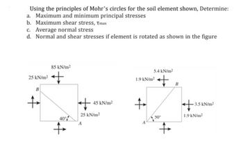 Using the principles of Mohr's circles for the soil element shown, Determine:
a. Maximum and minimum principal stresses
b. Maximum shear stress, Tmax
c. Average normal stress
d. Normal and shear stresses if element is rotated as shown in the figure
85 kN/m²
5.4 kN/m²
25 kN/m²
+
1.9 kN/m² + B
B
+
-3.5 kN/m²
40°
+
45 kN/m²
25 kN/m²
+
1.9 kN/m²