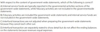 With respect to the content of government-wide statements, which of the following is correct?
A) Internal service funds are typically reported in the governmental activities sections of the
government-wide statements, while fiduciary activities are not included in the governmentwide
statements.
B) Fiduciary activities are included the government-wide statements and internal service funds are
not included in the government-wide statements.
C) Interfund transactions are not adjusted when preparing the government-wide statements
because they cancel each other out.
D) Interfund transaction are separately stated to show detail but do not affect the ending balances
on the statements because revenues equal expenses.