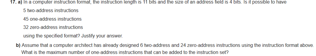 17. a) In a computer instruction format, the instruction length is 11 bits and the size of an address field is 4 bits. Is it possible to have
5 two-address instructions
45 one-address instructions
32 zero-address instructions
using the specified format? Justify your answer.
b) Assume that a computer architect has already designed 6 two-address and 24 zero-address instructions using the instruction format above
What is the maximum number of one-address instructions that can be added to the instruction set?
