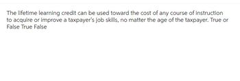 The lifetime learning credit can be used toward the cost of any course of instruction
to acquire or improve a taxpayer's job skills, no matter the age of the taxpayer. True or
False True False