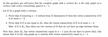 In this question you will prove that the complete graph with n vertices Kn is the only graph on n
vertices with vertex connectivity equal to n - 1.
Let G be a graph with n vertices.
1. Prove that if removing n - 2 vertices from G disconnects G then the vertex connectivity of G
is at most n - 2.
2. Prove that if G is not equal to Kn then the vertex connectivity of G is at most n — 2.
Hint: if G# Kn then there are two vertices of G that do not have an edge between them.
Note that, since Kn has vertex connectivity equal to n - - 1 (you do not have to prove this), this
means that it is the only graph on n vertices with vertex connectivity equal to n - 1.