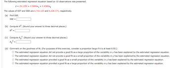The following estimated regression equation based on 10 observations was presented.
ŷ 29.1290 + 0.5806x1 +0.4380x2
The values of SST and SSR are 6,716.125 and 6,228.375, respectively.
(a) Find SSE.
SSE =
(b) Compute R². (Round your answer to three decimal places.)
R²
2.
(c) Compute R₂². (Round your answer to three decimal places.)
Ra
(d) Comment on the goodness of fit. (For purposes of this exercise, consider a proportion large if it is at least 0.55.)
○ The estimated regression equation did not provide a good fit as a large proportion of the variability in y has been explained by the estimated regression equation.
○ The estimated regression equation did not provide a good fit as a small proportion of the variability in y has been explained by the estimated regression equation.
○ The estimated regression equation provided a good fit as a small proportion of the variability in y has been explained by the estimated regression equation.
○ The estimated regression equation provided a good fit as a large proportion of the variability in y has been explained by the estimated regression equation.