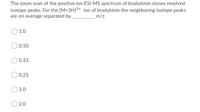 The zoom scan of the positive ion ESI-MS spectrum of bradykinin shows resolved
isotope peaks. For the [M+3H]3+ ion of bradykinin the neighboring isotope peaks
are on average separated by
m/z.
1.0
0.50
0.33
0.25
3.0
2.0
