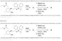 What is the intermediate of the following reaction? Submit your answer as a SMILES string. Be sure to include appropriate stereochemistry in your answer.
1. DMSO (xs)
(COCI)2 (xs)
ТВАF
1A
1B
CH2CI2, -78°C
2. Et3N, (xs),
-78°C
THE
"H,
The starting material SMILES string is CCOC(=0)C[C@H]1C[C@@H](C)C[C@@H](O)[C@@H]1CCCO[S](C1=CC=CC=C1)(C1=CC=CC=C1)C(C)(C)C
QUESTION 3
What is the final product of the following reaction? Submit your answer as a SMILES string. Be sure to include appropriate stereochemistry in your answer.
1. DMSO (xs)
(COCI)2 (xs)
ТВАF
1A
1B
CH2CI2, -78°C
2. EtzN, (xs),
THE
-78°C
The starting material SMILES string is CCOC(=0)C[C@H]1C[C@@H](C)C[C@@H](O)[C@@H]1CCCO[S](C1=CC=CC=C1)(C1=CC=CC=C1)C(C)(C)C
