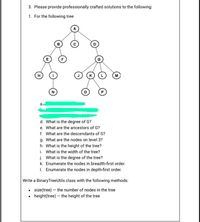 3. Please provide professionally crafted solutions to the following:
1. For the following tree
B
H
M
N
d. What is the degree of G?
e. What are the ancestors of G?
f. What are the descendants of G?
g. What are the nodes on level 3?
h. What is the height of the tree?
i. What is the width of the tree?
j. What is the degree of the tree?
k. Enumerate the nodes in breadth-first order.
1. Enumerate the nodes in depth-first order.
Write a BinaryTreeUtils class with the following methods:
• size(tree) – the number of nodes in the tree
• height(tree) – the height of the tree
