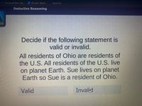 Compose Mail - klai.
O PicsArt/ Editor
Dayforce
Deductive Reasoning
us
Decide if the following statement is
valid or invalid.
All residents of Ohio are residents of
the U.S. All residents of the U.S. live
on planet Earth. Sue lives on planet
Earth so Sue is a resident of Ohio.
Valid
Invalid
