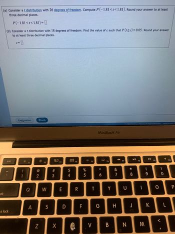 (a) Consider a t distribution with 26 degrees of freedom. Compute P(-1.81<t<1.81). Round your answer to at least
three decimal places.
ab
P(-1.81<t<1.81)=
(b) Consider a t distribution with 18 degrees of freedom. Find the value of c such that P(t≥c)=0.05. Round your answer
to at least three decimal places.
esc
s lock
c=
Explanation
•ő:
11
F1
Q
A
Check
@
2
N
F2
W
S
20
#3
X
E
D
000
000 F4
$
4
Ag
R
70
TI
F
MAA
%
5
F5
T
MacBook Air
A
A
6
G
F6
Y
V B
◄◄
&
7
H
F7
Ⓒ2023 McGraw Hill LLC. All Rights Reserved Terms of Use
U
N
*00
►II
8
J
F8
-
M
▶
I
9
K
F9
O
-0
<
I
A
F10
P