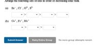 Arrange the following sets of ions in order of decreasing ionic radii.
(a) Br, Cl", 0², s²-
S2-
(b) Cst, Fr*, Rb*
Submit Answer
Retry Entire Group
No more group attempts remain
