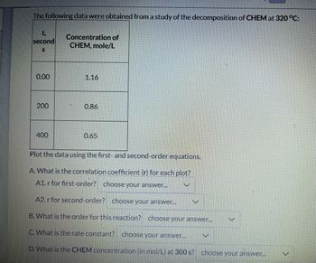 The following data were obtained from a study of the decomposition of CHEM at 320 °C:
t,
second
S
0.00
200
400
Concentration of
CHEM, mole/L
1.16
0.86
0.65
Plot the data using the first- and second-order equations.
A. What is the correlation coefficient (r) for each plot?
A1. r for first-order? choose your answer...
A2. r for second-order? choose your answer...
B. What is the order for this reaction? choose your answer...
C. What is the rate constant? choose your answer...
D. What is the CHEM concentration (in mol/L) at 300 s? choose your answer...
V
V