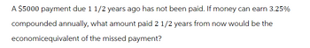 A $5000 payment due 1 1/2 years ago has not been paid. If money can earn 3.25%
compounded annually, what amount paid 2 1/2 years from now would be the
economicequivalent of the missed payment?