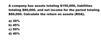 A company has assets totaling $150,000, liabilities
totaling $80,000, and net income for the period totaling
$60,000. Calculate the return on assets (ROA).
a) 30%
b) 45%
c) 50%
d) 40%