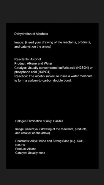 Dehydration of Alcohols
Image: (insert your drawing of the reactants, products,
and catalyst on the arrow)
Reactants: Alcohol
Product: Alkene and Water
Catalyst: Usually concentrated sulfuric acid (H2SO4) or
phosphoric acid (H3PO4)
Reaction: The alcohol molecule loses a water molecule
to form a carbon-to-carbon double bond.
Halogen Elimination of Alkyl Halides
Image: (insert your drawing of the reactants, products,
and catalyst on the arrow)
Reactants: Alkyl Halide and Strong Base (e.g. KOH,
NaOH)
Product: Alkene
Catalyst: Usually none