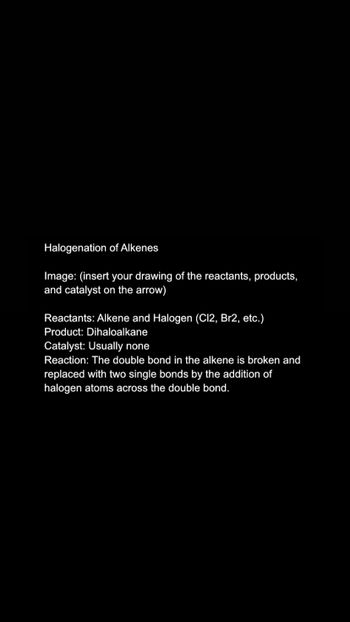 Halogenation of Alkenes
Image: (insert your drawing of the reactants, products,
and catalyst on the arrow)
Reactants: Alkene and Halogen (C12, Br2, etc.)
Product: Dihaloalkane
Catalyst: Usually none
Reaction: The double bond in the alkene is broken and
replaced with two single bonds by the addition of
halogen atoms across the double bond.