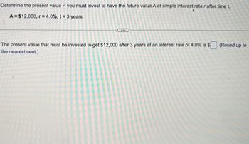 **Problem: Calculating Present Value with Simple Interest**

To determine the present value (P) you need to invest to reach a future value (A) using a simple interest rate (r) over a period of time (t), we are given:

- Future Value \( A = \$12,000 \)
- Interest Rate \( r = 4.0\% \)
- Time Period \( t = 3 \) years

---

**Calculation:**

The goal is to find the present value that must be invested to achieve $12,000 after 3 years at an interest rate of 4.0%. Round up to the nearest cent.

If you need further assistance or illustrations, feel free to reach out.