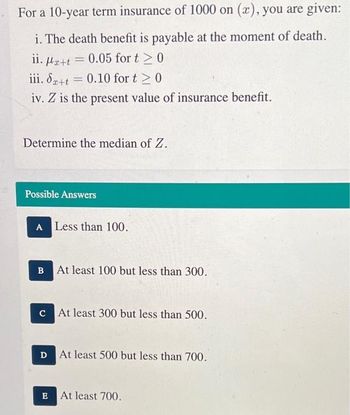 For a 10-year term insurance of 1000 on (x), you are given:
i. The death benefit is payable at the moment of death.
ii. Mætt = 0.05 for t > 0
A
iii. Sa+t = 0.10 for t≥ 0
iv. Z is the present value of insurance benefit.
Determine the median of Z.
Possible Answers
A Less than 100.
B
At least 100 but less than 300.
c At least 300 but less than 500.
D At least 500 but less than 700.
E
At least 700.