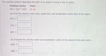 The position vector r describes the path of an object moving in the xy-plane.
Position Vector
Point
r(t) = (2e-t, 6e)
(2,6)
(a) Find the velocity vector v(t), speed s(t), and acceleration vector a(t) of the object.
v(t)
s(t) =
a(t)
(b) Evaluate the velocity vector and acceleration vector of the object at the given point.
v(0) =
a(0) =